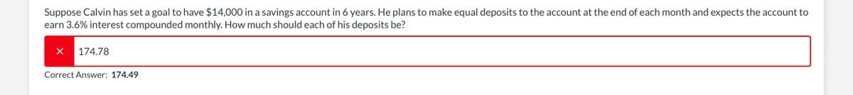 Suppose Calvin has set a goal to have $14,000 in a savings account in 6 years. He plans to make equal deposits to the account at the end of each month and expects the account to
earn 3.6% interest compounded monthly. How much should each of his deposits be?
174.78
Correct Answer: 174.49
