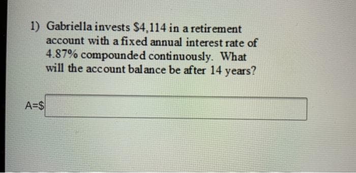 1) Gabriella invests $4,114 in a retirement
account with a fixed annual interest rate of
4.87% compounded continuously. What
will the account bal ance be after 14 years?
A=$
