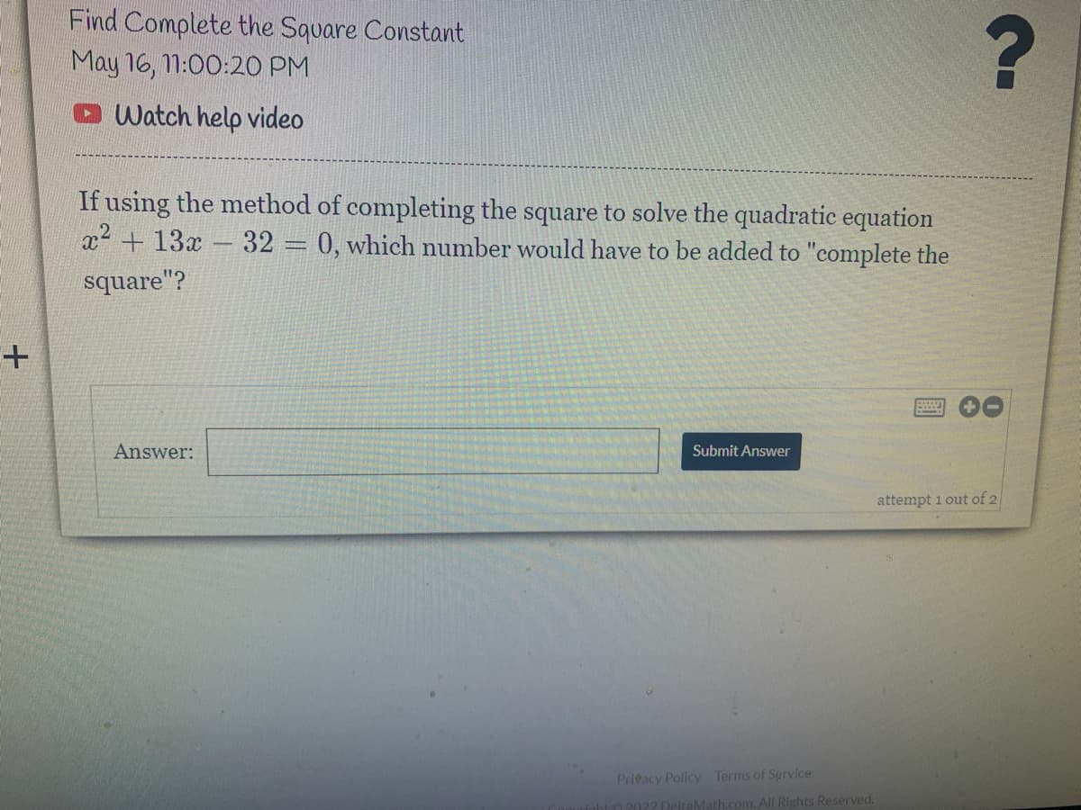 Find Complete the Square Constant
May 16, 1:00:20 PM
O Watch help video
If using the method of completing the square to solve the quadratic equation
x2 + 13x- 32 = 0, which number would have to be added to "complete the
square"?
Answer:
Submit Answer
attempt 1 out of 2
Prieacy Policy
Terms of Service
com. All Rights Reserved.
