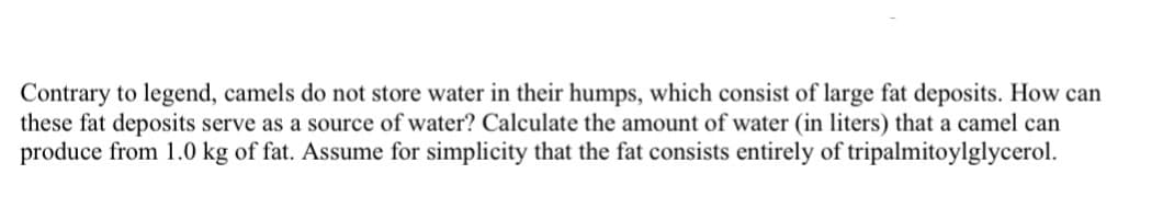 Contrary to legend, camels do not store water in their humps, which consist of large fat deposits. How can
these fat deposits serve as a source of water? Calculate the amount of water (in liters) that a camel can
produce from 1.0 kg of fat. Assume for simplicity that the fat consists entirely of tripalmitoylglycerol.
