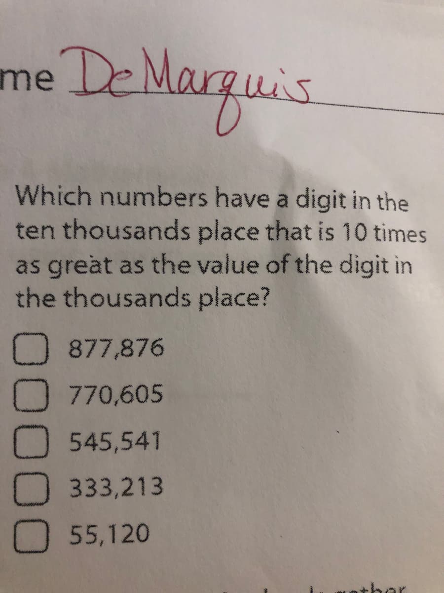 me DeMarguis
Which numbers have a digit in the
ten thousands place that is 10 times
as great as the value of the digit in
the thousands place?
O 877,876
O 770,605
545,541
O 333,213
O 55,120
nther
