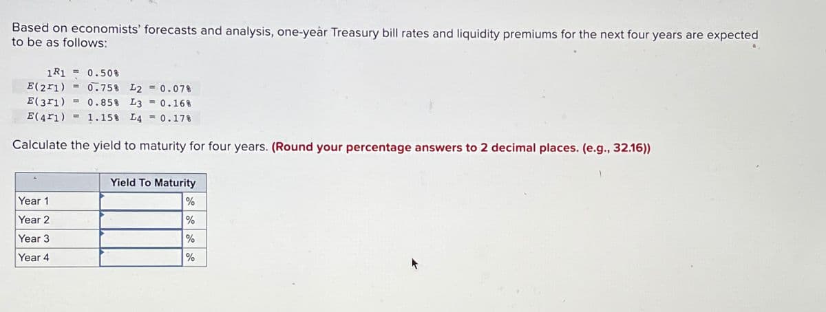 Based on economists' forecasts and analysis, one-year Treasury bill rates and liquidity premiums for the next four years are expected
to be as follows:
1R1 = 0.50%
E(21)
= 0.75% L2 = 0.07%
E(371) = 0.85% L3 = 0.16%
E(41)= 1.15% L4 = 0.17%
Calculate the yield to maturity for four years. (Round your percentage answers to 2 decimal places. (e.g., 32.16))
Year 1
Year 2
Year 3
Year 4
Yield To Maturity
%
%
%
%