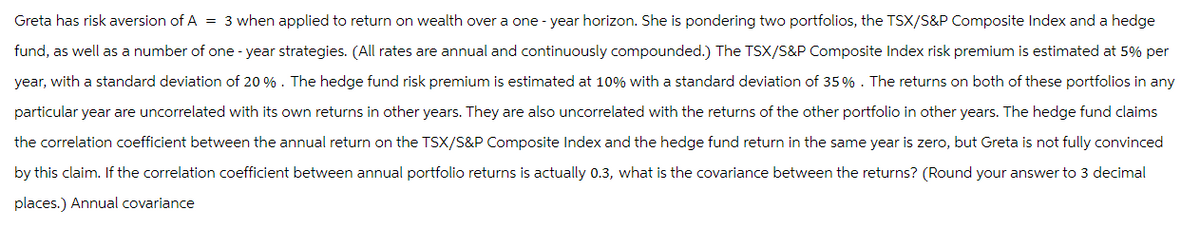 Greta has risk aversion of A = 3 when applied to return on wealth over a one-year horizon. She is pondering two portfolios, the TSX/S&P Composite Index and a hedge
fund, as well as a number of one-year strategies. (All rates are annual and continuously compounded.) The TSX/S&P Composite Index risk premium is estimated at 5% per
year, with a standard deviation of 20 %. The hedge fund risk premium is estimated at 10% with a standard deviation of 35%. The returns on both of these portfolios in any
particular year are uncorrelated with its own returns in other years. They are also uncorrelated with the returns of the other portfolio in other years. The hedge fund claims
the correlation coefficient between the annual return on the TSX/S&P Composite Index and the hedge fund return in the same year is zero, but Greta is not fully convinced
by this claim. If the correlation coefficient between annual portfolio returns is actually 0.3, what is the covariance between the returns? (Round your answer to 3 decimal
places.) Annual covariance