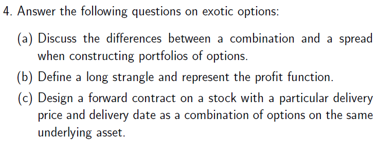 4. Answer the following questions on exotic options:
(a) Discuss the differences between a combination and a spread
when constructing portfolios of options.
(b) Define a long strangle and represent the profit function.
(c) Design a forward contract on a stock with a particular delivery
price and delivery date as a combination of options on the same
underlying asset.