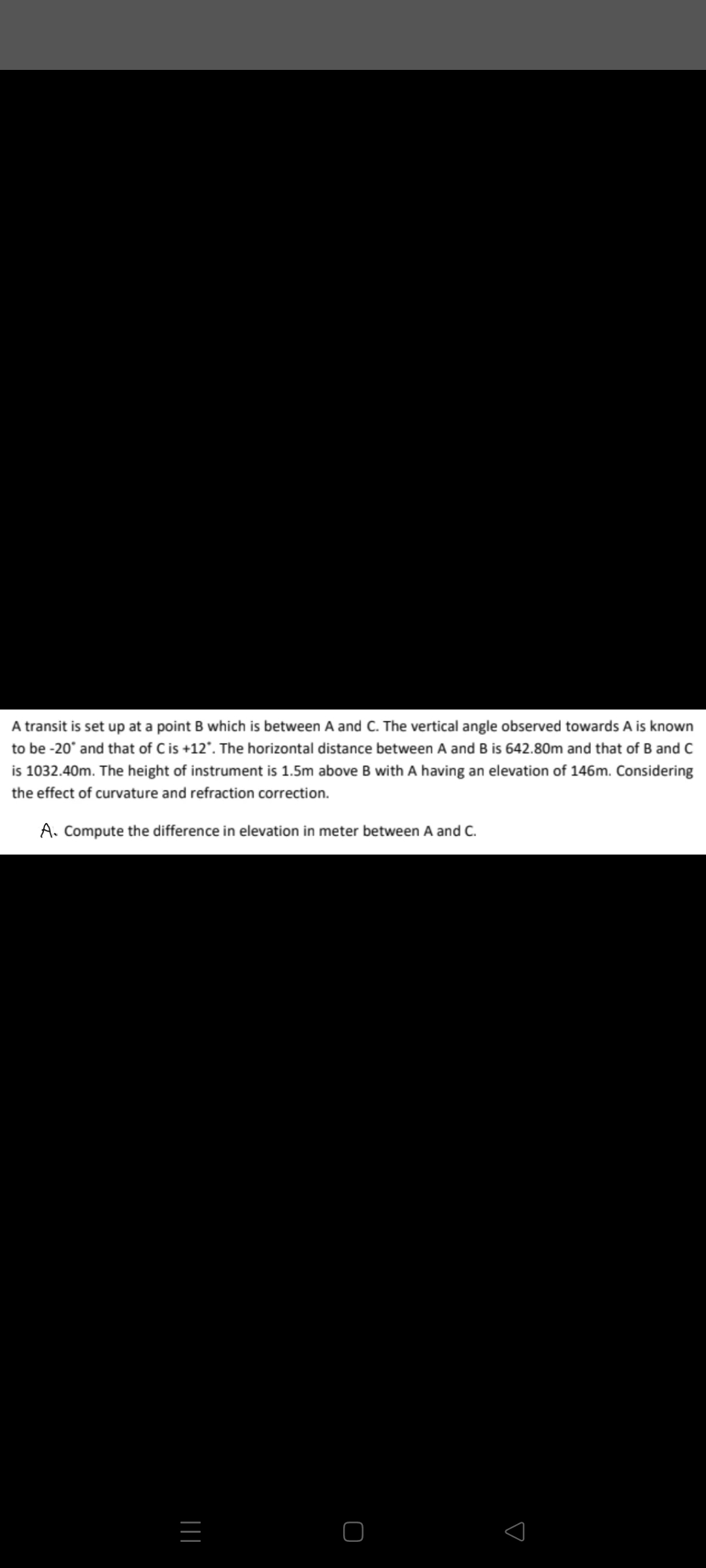 A transit is set up at a point B which is between A and C. The vertical angle observed towards A is known
to be -20° and that of Cis +12'. The horizontal distance between A and B is 642.80m and that of B and C
is 1032.40m. The height of instrument is 1.5m above B with A having an elevation of 146m. Considering
the effect of curvature and refraction correction.
A. Compute the difference in elevation in meter between A and C.
