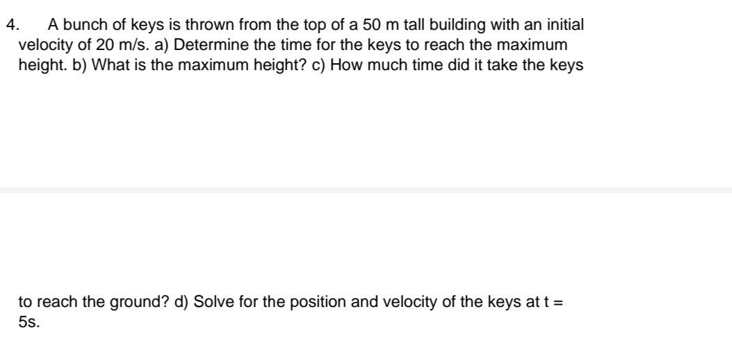 A bunch of keys is thrown from the top of a 50 m tall building with an initial
velocity of 20 m/s. a) Determine the time for the keys to reach the maximum
height. b) What is the maximum height? c) How much time did it take the keys
4.
to reach the ground? d) Solve for the position and velocity of the keys at t =
5s.
