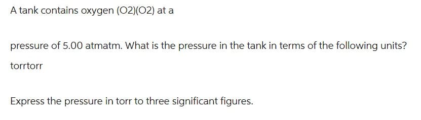 A tank contains oxygen (O2)(02) at a
pressure of 5.00 atmatm. What is the pressure in the tank in terms of the following units?
torrtorr
Express the pressure in torr to three significant figures.