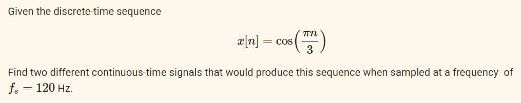 Given the discrete-time sequence
= COS
Find two different continuous-time signals that would produce this sequence when sampled at a frequency of
fs
= 120 Hz.
