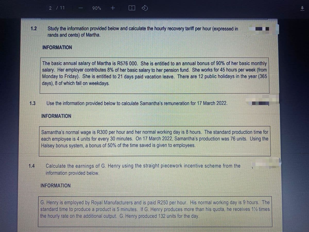 1.2
1.3
1.4
2 / 11
Study the information provided below and calculate the hourly recovery tariff per hour (expressed in
rands and cents) of Martha.
INFORMATION
90%
The basic annual salary of Martha is R576 000. She is entitled to an annual bonus of 90% of her basic monthly
salary. Her employer contributes 8% of her basic salary to her pension fund. She works for 45 hours per week (from
Monday to Friday). She is entitled to 21 days paid vacation leave. There are 12 public holidays in the year (365
days), 8 of which fall on weekdays.
Use the information provided below to calculate Samantha's remuneration for 17 March 2022.
INFORMATION
Samantha's normal wage is R300 per hour and her normal working day is 8 hours. The standard production time for
each employee is 4 units for every 30 minutes. On 17 March 2022, Samantha's production was 76 units. Using the
Halsey bonus system, a bonus of 50% of the time saved is given to employees.
Calculate the earnings of G. Henry using the straight piecework incentive scheme from the
information provided below.
INFORMATION
G. Henry is employed by Royal Manufacturers and is paid R250 per hour. His normal working day is 9 hours. The
standard time to produce a product is 5 minutes. If G. Henry produces more than his quota, he receives 1½ times
the hourly rate on the additional output. G. Henry produced 132 units for the day.