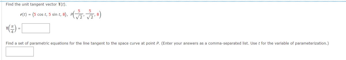 Find the unit tangent vector T(t).
5
r(t) = (5 cos
t, 5 sin t, 8), PG 8)
V2' V2
=
Find a set of parametric equations for the line tangent to the space curve at point P. (Enter your answers as a comma-separated list. Use t for the variable of parameterization.)
