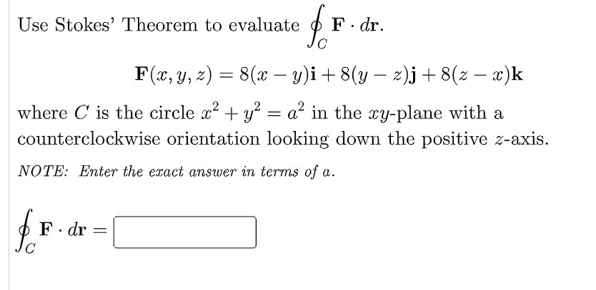 Use Stokes' Theorem to evaluate
F. dr.
F(x, y, 2) = 8(x – y)i+8(y – 2)j+8(z – x)k
-
where C is the circle x? + y² = a? in the xy-plane with a
counterclockwise orientation looking down the positive z-axis.
NOTE: Enter the exact answer in terms of a.
F. dr
