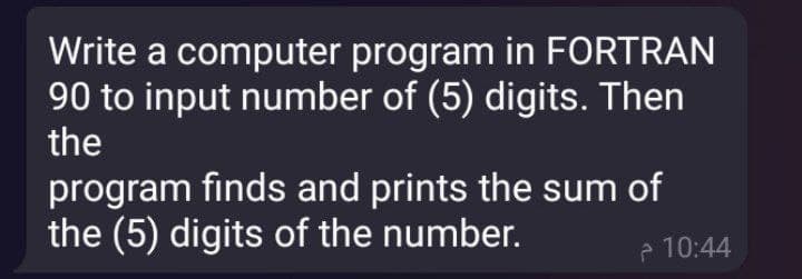 Write a computer program in FORTRAN
90 to input number of (5) digits. Then
the
program finds and prints the sum of
the (5) digits of the number.
e 10:44
