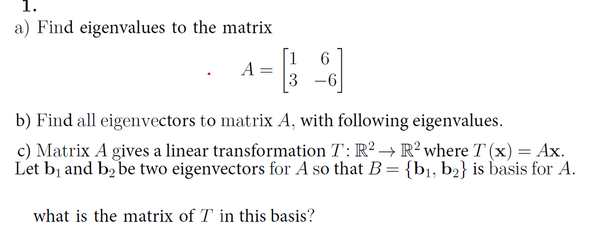 1.
a) Find eigenvalues to the matrix
A
=
1
6
3 -6
b) Find all eigenvectors to matrix A, with following eigenvalues.
c) Matrix A gives a linear transformation T: R2 → R2 where T (x) = Ax.
Let b₁ and by be two eigenvectors for A so that B = {b₁, b2} is basis for A.
b2
what is the matrix of T in this basis?