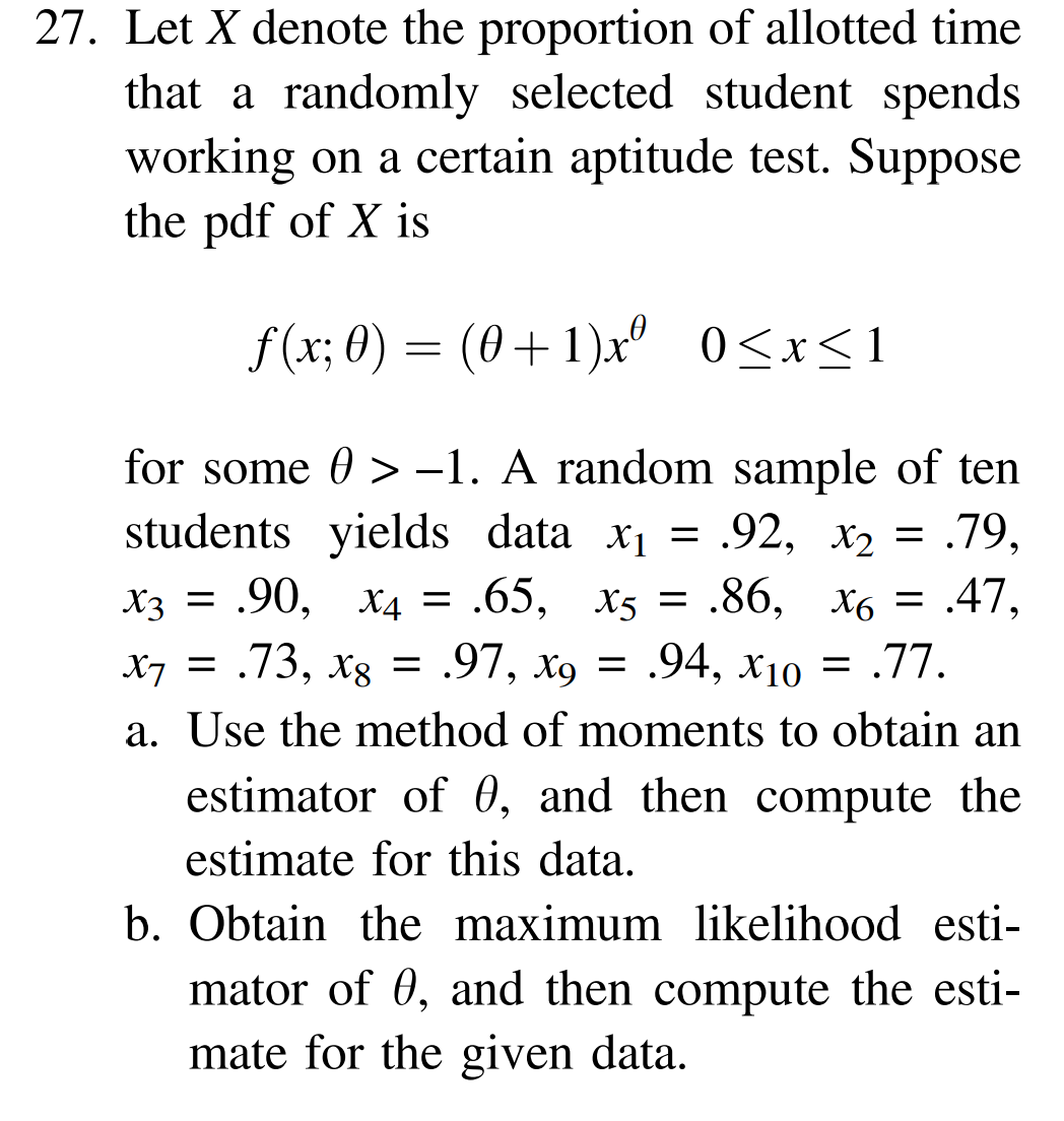 27. Let X denote the proportion of allotted time
that a randomly selected student spends
working on a certain aptitude test. Suppose
the pdf of X is
f(x; 0) = (0+1)xº 0≤x≤1
for some > -1. A random sample of ten
students yields data x₁ = .92, x₂ = .79,
X3 = .90, X4 = .65, x5 = .86, x6 = .47,
X7 = .73, x8 = .97, x9 = .94, X10 = .77.
a. Use the method of moments to obtain an
estimator of 0, and then compute the
estimate for this data.
b. Obtain the maximum likelihood esti-
mator of 0, and then compute the esti-
mate for the given data.