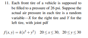 11. Each front tire of a vehicle is supposed to
be filled to a pressure of 26 psi. Suppose the
actual air pressure in each tire is a random
variable-X for the right tire and Y for the
left tire, with joint pdf
f(x,y)=k(x² + y²) 20≤x≤30, 20≤y≤30