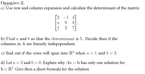 Oppgåve 2.
a) Use row and column expansion and calculate the determinant of the matrix
[2 -1 4
0
b
2 7
b) Find a and b so that the determinant is 5. Decide then if the
columns in A are linearly indepependant.
c) find out if the rows will span into R³ when a = 1 and b = 3.
d) Let a = 2 and b=0. Explain why Ax=b has only one solution for
be R³. Give then a short formula for the solution