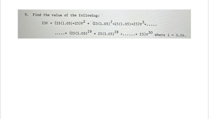 9.
Find the value of the following:
25v+ (25 (1.05)+25]v2 + 25 (1.05)2+25 (1.05)+25}v³+.....
.....+
(25 (1.05) 29 +25 (1.05) 28
25}v30
where i 0.04.