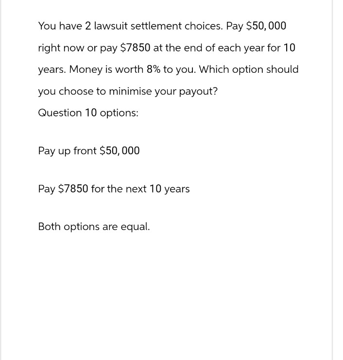 You have 2 lawsuit settlement choices. Pay $50,000
right now or pay $7850 at the end of each year for 10
years. Money is worth 8% to you. Which option should
you choose to minimise your payout?
Question 10 options:
Pay up front $50,000
Pay $7850 for the next 10 years
Both options are equal.