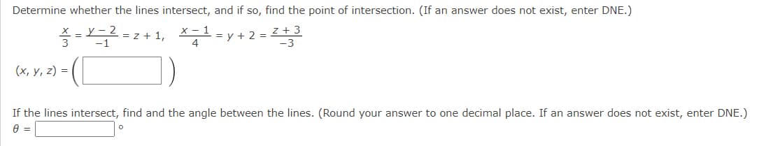 Determine whether the lines intersect, and if so, find the point of intersection. (If an answer does not exist, enter DNE.)
= L- 2
3
= z + 1, *=
х — 1
y + 2 = 22
z + 3
4
(х, у, 2) %3D
If the lines intersect, find and the angle between the lines. (Round your answer to one decimal place. If an answer does not exist, enter DNE.)
