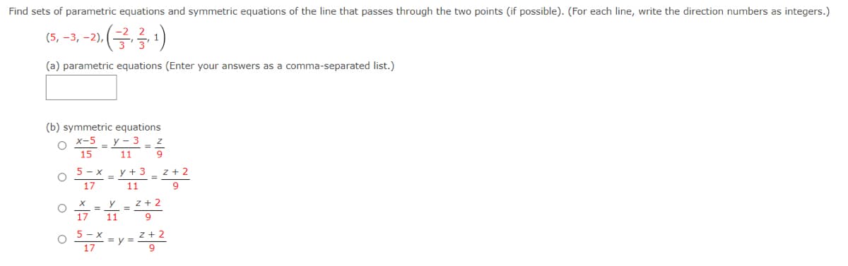 Find sets of parametric equations and symmetric equations of the line that passes through the two points (if possible). (For each line, write the direction numbers as integers.)
(5, –3, -2),
(a) parametric equations (Enter your answers as a comma-separated list.)
(b) symmetric equations
y - 3
x-5
15
11
5 - x
y + 3
z + 2
%3D
17
11
9
z + 2
11
17
5 - x
z + 2
o 17
= y =
