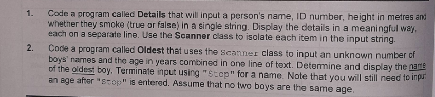 1.
Code a program called Details that will input a person's name, ID number, height in metres and
whether they smoke (true or false) in a single string. Display the details in a meaningful way,
each on a separate line. Use the Scanner class to isolate each item in the input string.
2.
Code a program called Oldest that uses the Scanner class to input an unknown number of
boys' names and the age in years combined in one line of text. Determine and display the name
of the oldest boy. Terminate input using "Stop" for a name. Note that you will still need to input
an age after "Stop" is entered. Assume that no two boys are the same age.