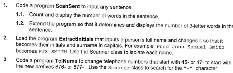 Code a program ScanSent to input any sentence.
1.1. Count and display the number of words in the sentence.
1.2.
Extend the program so that it determines and displays the number of 3-letter words in the
sentence.
2.
Load the program ExtractInitials that inputs a person's full name and changes it so that it
becomes their initials and surname in capitals. For example, Fred John Samuel Smith
becomes FJS SMITH. Use the Scanner class to isolate each name.
3.
Code a program TelNums to change telephone numbers that start with 45- or 47- to start with
the new prefixes 876- or 877-. Use the Scanner class to search for the "-" character.
1.