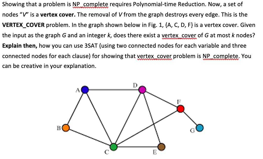 Showing that a problem is NP complete requires Polynomial-time Reduction. Now, a set of
nodes "V" is a vertex cover. The removal of V from the graph destroys every edge. This is the
VERTEX_COVER problem. In the graph shown below in Fig. 1, {A, C, D, F} is a vertex cover. Given
the input as the graph G and an integer k, does there exist a vertex_cover of G at most k nodes?
Explain then, how you can use 3SAT (using two connected nodes for each variable and three
connected nodes for each clause) for showing that vertex_cover problem is NP complete. You
w m ooin m
can be creative in your explanation.
D
B
E
