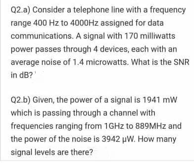 Q2.a) Consider a telephone line with a frequency
range 400 Hz to 4000HZ assigned for data
communications. A signal with 170 milliwatts
power passes through 4 devices, each with an
average noise of 1.4 microwatts. What is the SNR
in dB?
Q2.b) Given, the power of a signal is 1941 mW
which is passing through a channel with
frequencies ranging from 1GHZ to 889MHZ and
the power of the noise is 3942 pW. How many
signal levels are there?
