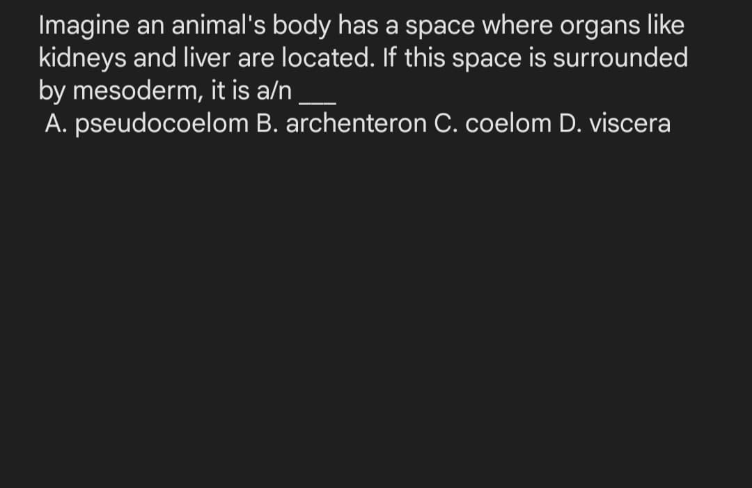 Imagine an animal's body has a space where organs like
kidneys and liver are located. If this space is surrounded
by mesoderm, it is a/n
A. pseudocoelom B. archenteron C. coelom D. viscera
