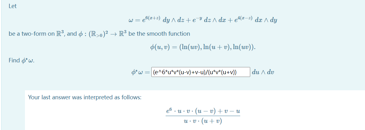 Let
w = e6(x+2) dy ^ dz + e-Y dz ^ dx + e4(#-2) dx ^ dy
be a two-form on R3, and o : (R-0)² → R³ be the smooth function
$(u, v) = (In(uv), In(u + v), In(uv)).
Find o*w.
O*w =
|(e^6*u*v*(u-v)+V-u)/(u*v*(u+v))
du A dv
Your last answer was interpreted as follows:
еб . и: у: (и — v) + U — и
u· v· (u + v)
