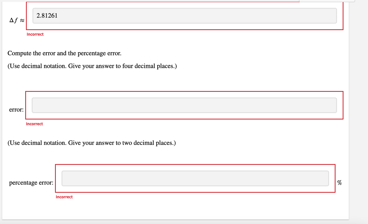 2.81261
Af =
Incorrect
Compute the error and the percentage error.
(Use decimal notation. Give your answer to four decimal places.)
error:
Incorrect
(Use decimal notation. Give your answer to two decimal places.)
percentage error:
%
Incorrect

