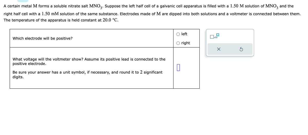 A certain metal M forms a soluble nitrate salt MNO3. Suppose the left half cell of a galvanic cell apparatus is filled with a 1.50 M solution of MNO3 and the
right half cell with a 1.50 mM solution of the same substance. Electrodes made of M are dipped into both solutions and a voltmeter is connected between them.
The temperature of the apparatus is held constant at 20.0 °C.
Which electrode will be positive?
What voltage will the voltmeter show? Assume its positive lead is connected to the
positive electrode.
0
Be sure your answer has a unit symbol, if necessary, and round it to 2 significant
digits.
left
O right
x10
X
Ś