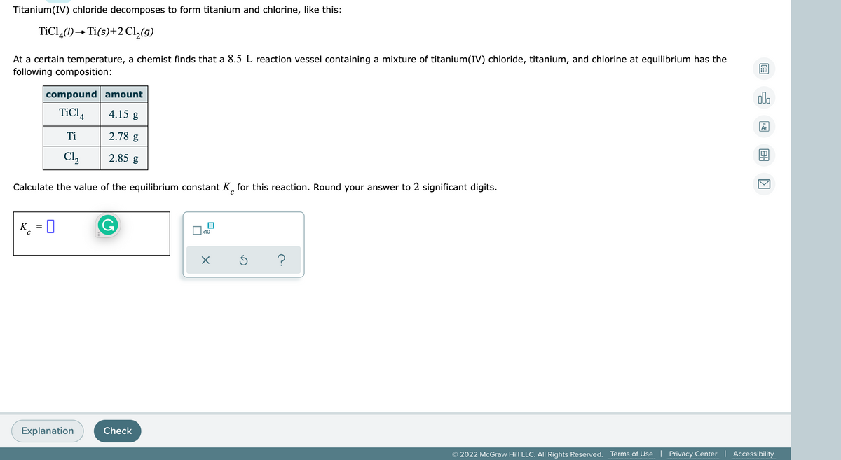 Titanium(IV) chloride decomposes to form titanium and chlorine, like this:
TiCl,(1)→Ti(s)+2 C2(9)
At a certain temperature, a chemist finds that a 8.5 L reaction vessel containing a mixture of titanium(IV) chloride, titanium, and chlorine at equilibrium has the
following composition:
compound amount
alo
TiCl,
4.15 g
Ar
Ti
2.78 g
Cl2
2.85 g
Calculate the value of the equilibrium constant K, for this reaction. Round your answer to 2 significant digits.
K_ = 0
x10
Explanation
Check
© 2022 McGraw Hill LLC. All Rights Reserved.
Terms of Use | Privacy Center | Accessibility
...........................
****.......
