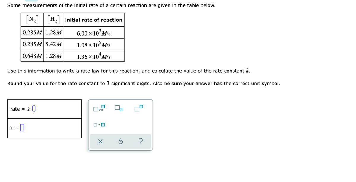 Some measurements of the initial rate of a certain reaction are given in the table below.
N₂] H₂] initial rate of reaction
3
0.285M 1.28M
6.00 × 10³ M/s
0.285M 5.42 M
1.08 × 105 M/s
0.648M 1.28M
1.36 × 104 M/s
Use this information to write a rate law for this reaction, and calculate the value of the rate constant k.
Round your value for the rate constant to 3 significant digits. Also be sure your answer has the correct unit symbol.
rate = k
x10
k = 0
X
?
Ś