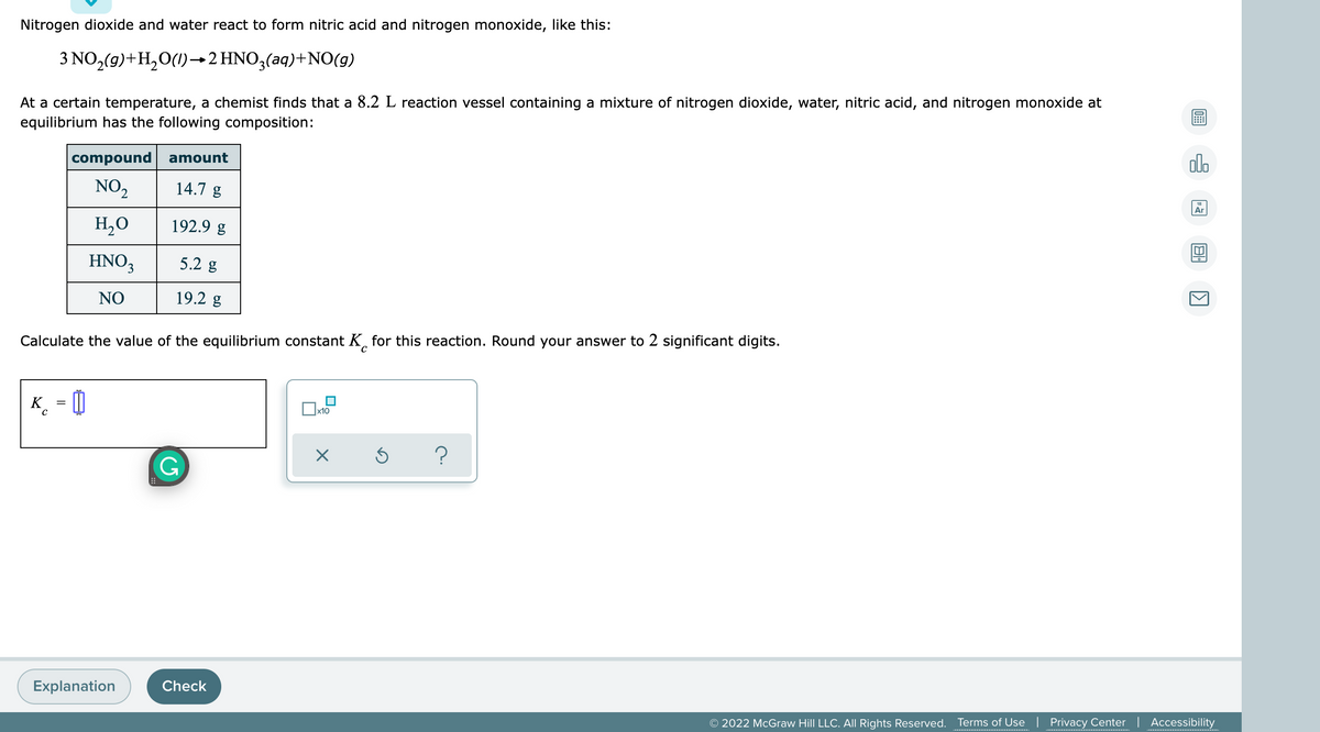 Nitrogen dioxide and water react to form nitric acid and nitrogen monoxide, like this:
3 NO,(g)+H,0(1)→2 HNO3(aq)+NO(g)
At a certain temperature, a chemist finds that a 8.2 L reaction vessel containing a mixture of nitrogen dioxide, water, nitric acid, and nitrogen monoxide at
equilibrium has the following composition:
olo
compound
amount
NO2
14.7 g
Ar
H,O
192.9 g
HNO3
5.2 g
NO
19.2 g
Calculate the value of the equilibrium constant K, for this reaction. Round your answer to 2 significant digits.
K. = 0
x10
Explanation
Check
© 2022 McGraw Hill LLC. All Rights Reserved. Terms of Use | Privacy Center | Accessibility

