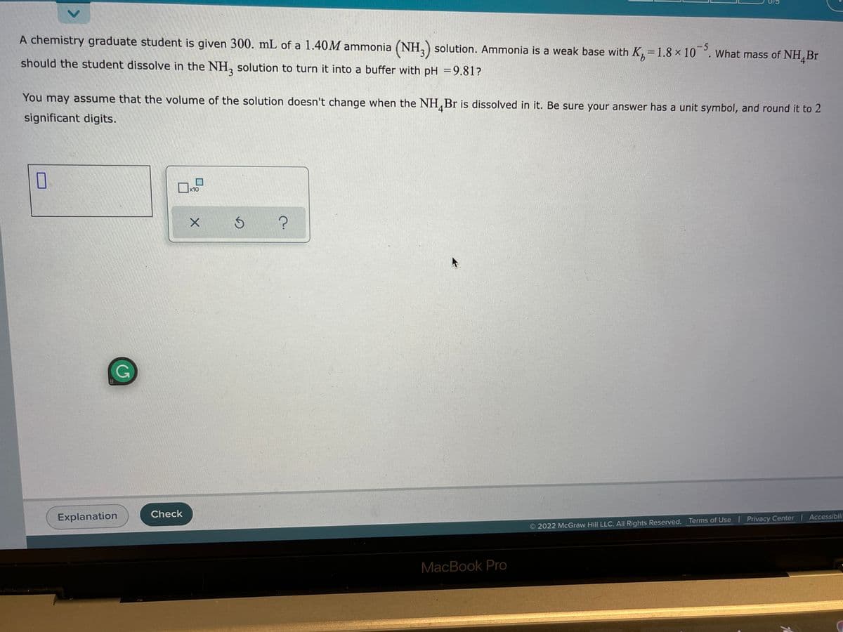 A chemistry graduate student is given 300. mL of a 1.40M ammonia (NH, solution. Ammonia is a weak base with K, =1.8 × 10 °. What mass of NH, Br
-5
should the student dissolve in the NH, solution to turn it into a buffer with pH =9.81?
You may assume that the volume of the solution doesn't change when the NH,Br is dissolved in it. Be sure your answer has a unit symbol, and round it to 2
4
significant digits.
x10
Explanation
Check
Accessibili
2022 McGraw Hill LLC. All Rights Reserved. Terms of Use Privacy Center
MacBook Pro
<>
