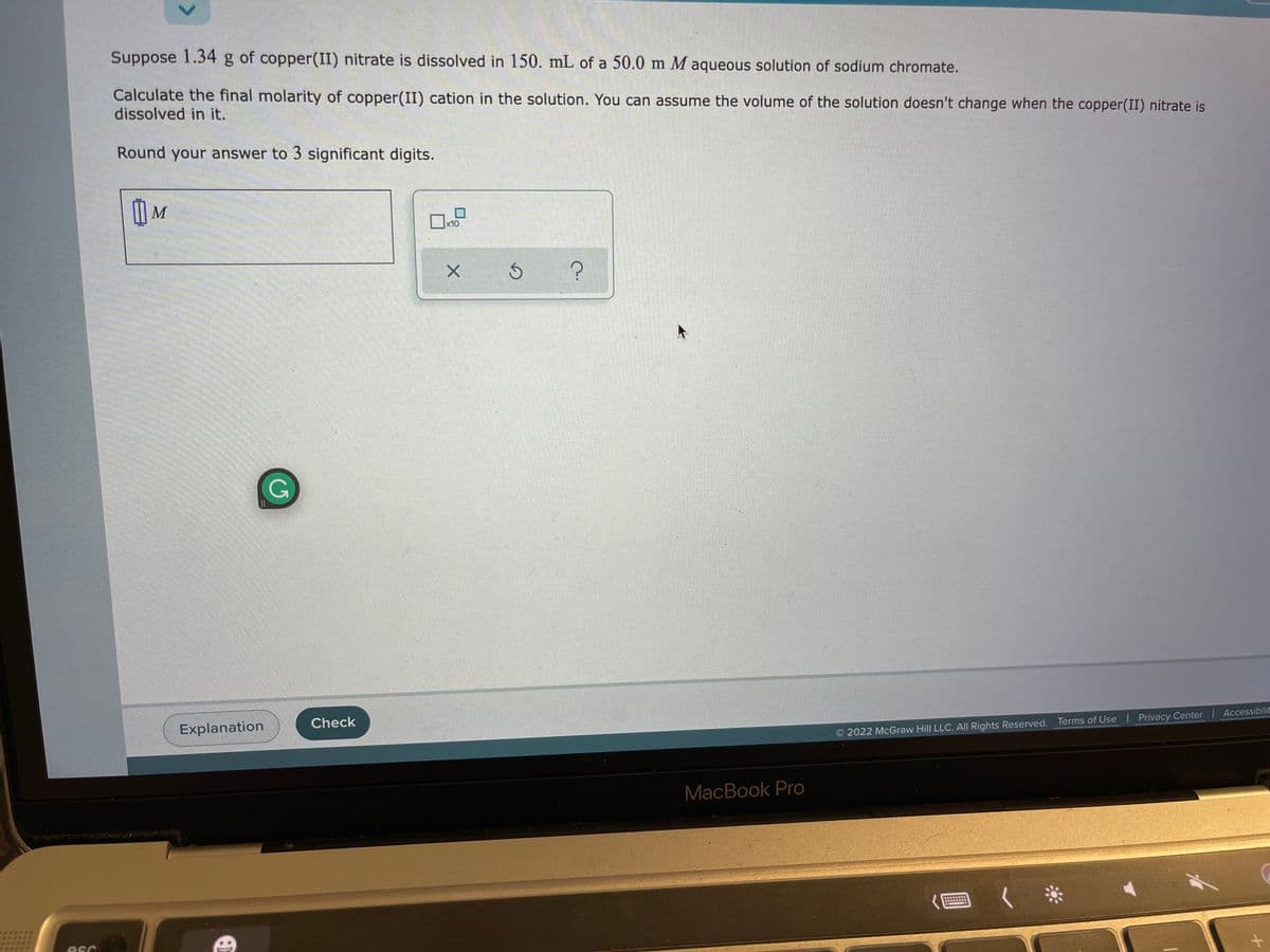 Suppose 1.34 g of copper(II) nitrate is dissolved in 150. mL of a 50.0 m M aqueous solution of sodium chromate.
Calculate the final molarity of copper(II) cation in the solution. You can assume the volume of the solution doesn't change when the copper(II) nitrate is
dissolved in it.
Round your answer to 3 significant digits.
) M
口。
ロ
x10
Check
Explanation
2022 McGraw Hill LLC. AllI Rights Reserved. Terms of Use | Privacy Center | Accessibilit
MacBook Pro
く*
esc
CJ
