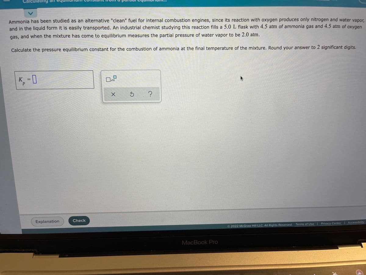 aun9וג
ting
Ammonia has been studied as an alternative "clean" fuel for internal combustion engines, since its reaction with oxygen produces only nitrogen and water vapor,
and in the liquid form it is easily transported. An industrial chemist studying this reaction fills a 5.0 L flask with 4.5 atm of ammonia gas and 4.5 atm of oxygen
gas, and when the mixture has come to equilibrium measures the partial pressure of water vapor to be 2.0 atm.
Calculate the pressure equilibrium constant for the combustion of ammonia at the final temperature of the mixture. Round your answer to 2 significant digits.
K = 1
x10
Explanation
Check
2022 McGraw Hill LLC. All Rights Reserved. Terms of Use Privacy Center I Accessibility
MacBook Pro
