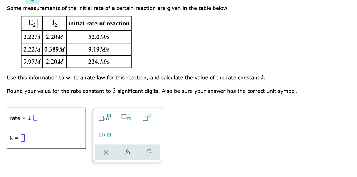 Some measurements of the initial rate of a certain reaction are given in the table below.
H₂] [¹₂] initial rate of reaction
2.22M 2.20M
52.0 M/s
2.22M 0.389M
9.19 M/s
9.97M 2.20M
234. M/s
Use this information to write a rate law for this reaction, and calculate the value of the rate constant k.
Round your value for the rate constant to 3 significant digits. Also be sure your answer has the correct unit symbol.
rate = k
x10
k =
0
00
Ś
?