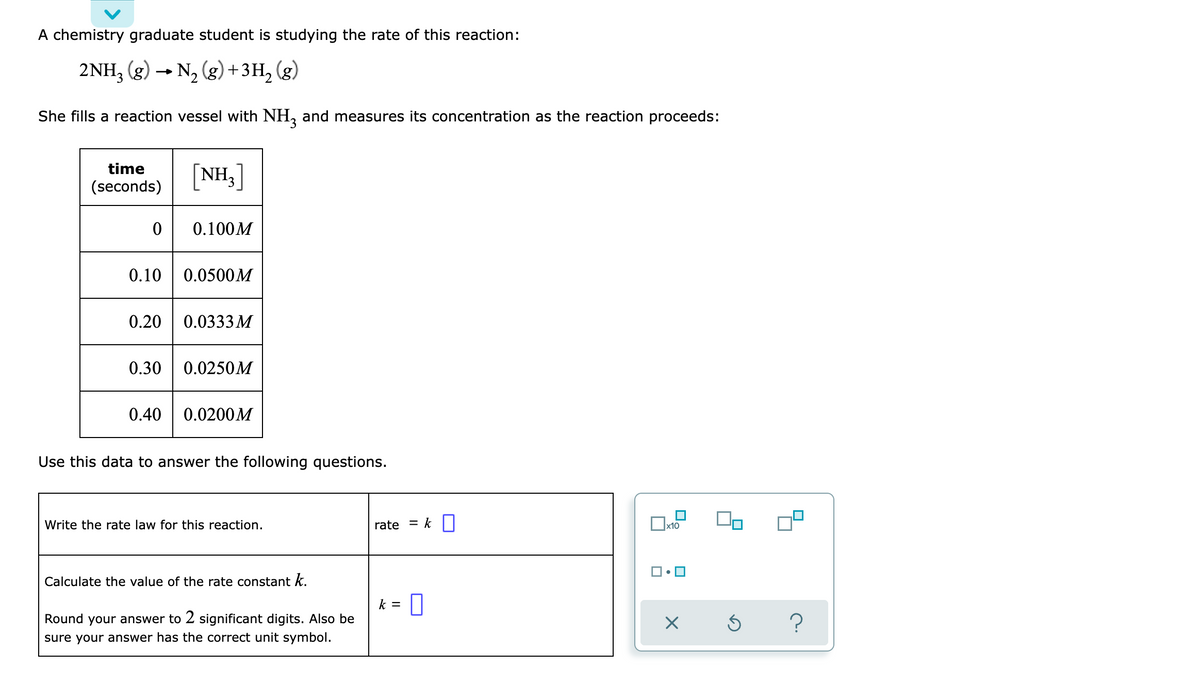 A chemistry graduate student is studying the rate of this reaction:
2NH3(g) → N₂(g) + 3H₂
She fills a reaction vessel with NH3 and measures its concentration as the reaction proceeds:
time
[NH3]
(seconds)
0
0.100M
0.10 0.0500M
0.20 0.0333 M
0.30 0.0250M
0.40
0.0200M
Use this data to answer the following questions.
x10
Write the rate law for this reaction.
Calculate the value of the rate constant k.
Round your answer to 2 significant digits. Also be
sure your answer has the correct unit symbol.
rate = k
k = 0
×
?