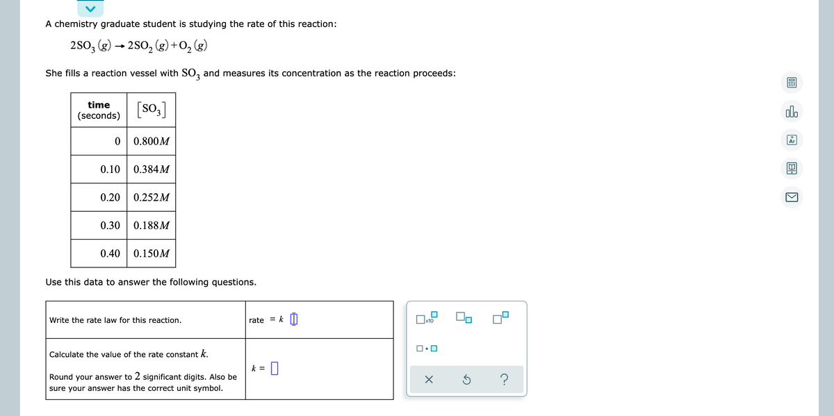 A chemistry graduate student is studying the rate of this reaction:
2SO3 (g) → 2SO₂ (g) + O₂
O₂(g)
She fills a reaction vessel with SO3 and measures its concentration as the reaction proceeds:
time
[SO3]
(seconds)
0 0.800M
0.10 0.384M
0.20 0.252M
0.30 0.188M
0.40 0.150M
Use this data to answer the following questions.
Write the rate law for this reaction.
x10
Calculate the value of the rate constant k.
Round your answer to 2 significant digits. Also be
sure your answer has the correct unit symbol.
rate = k
k = 0
☐•☐
×
Ś
?
allo
Ar
8
K