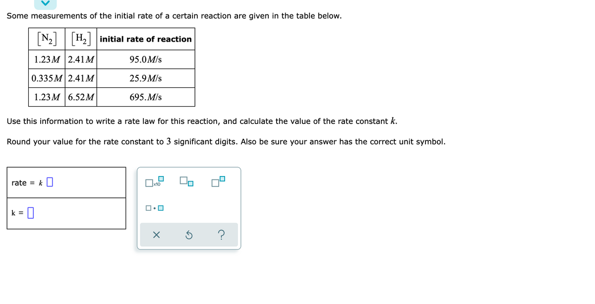 Some measurements of the initial rate of a certain reaction are given in the table below.
[N₂] H₂ initial rate of reaction
1.23M | 2.41M
95.0M/s
0.335M 2.41 M
25.9 M/s
1.23 M 6.52M
695. M/s
Use this information to write a rate law for this reaction, and calculate the value of the rate constant k.
Round your value for the rate constant to 3 significant digits. Also be sure your answer has the correct unit symbol.
rate = k
x10
k
<= 0
Ś ?
X