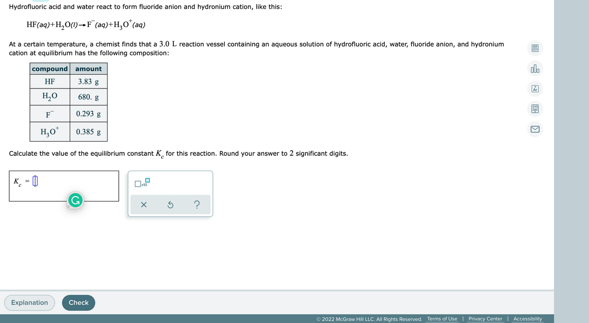 Hydrofluoric acid and water react to form fluoride anion and hydronium cation, like this:
HF(aq)+H,O(1)→F (aq)+H,O"(aq)
At a certain temperature, a chemist finds that a 3.0 L reaction vessel containing an aqueous solution of hydrofluoric acid, water, fluoride anion, and hydronium
cation at equilibrium has the following composition:
compound amount
olo
HF
3.83 g
Ar
H,O
680. g
F
0.293 g
H,0*
0.385 g
Calculate the value of the equilibrium constant K, for this reaction. Round your answer to 2 significant digits.
K_ = 0
х10
G
Explanation
Check
© 2022 McGraw Hill LLC. All Rights Reserved. Terms of Use
Privacy Center | Accessibility
.......... .
......... . ..........
