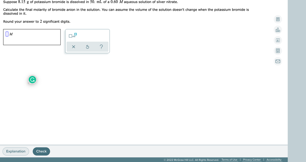 Suppose 8.15 g of potassium bromide is dissolved in 50. mL of a 0.60 M aqueous solution of silver nitrate.
Calculate the final molarity of bromide anion in the solution. You can assume the volume of the solution doesn't change when the potassium bromide is
dissolved in it.
Round your answer to 2 significant digits.
alo
OM
x10
Ar
G
Explanation
Check
© 2022 McGraw Hill LLC. All Rights Reserved.
Terms of Use | Privacy Center | Accessibility
............***..........
