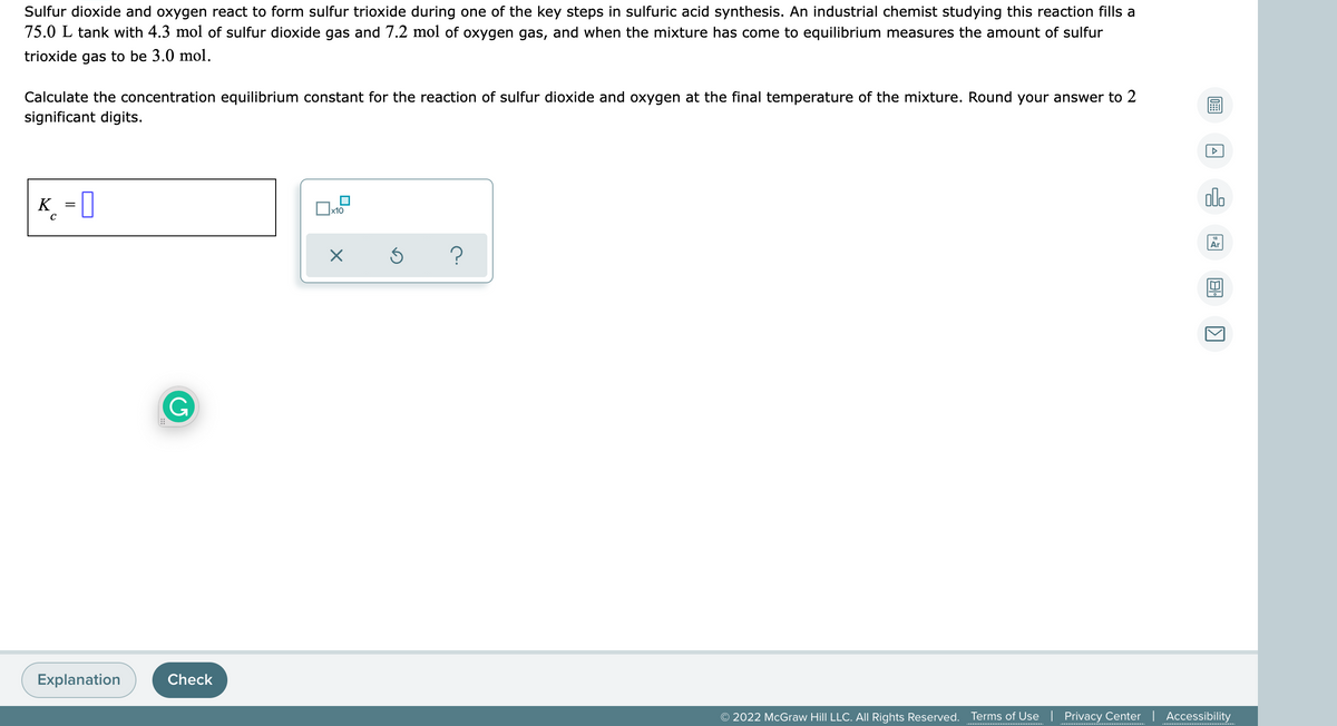 Sulfur dioxide and oxygen react to form sulfur trioxide during one of the key steps in sulfuric acid synthesis. An industrial chemist studying this reaction fills a
75.0 L tank with 4.3 mol of sulfur dioxide gas and 7.2 mol of oxygen gas, and when the mixture has come to equilibrium measures the amount of sulfur
trioxide gas to be 3.0 mol.
Calculate the concentration equilibrium constant for the reaction of sulfur dioxide and oxygen at the final temperature of the mixture. Round your answer to 2
significant digits.
olo
K =
х10
Ar
G
Explanation
Check
© 2022 McGraw Hill LLC. All Rights Reserved.
Terms of Use | Privacy Center | Accessibility
.........................................
...............................
..............
