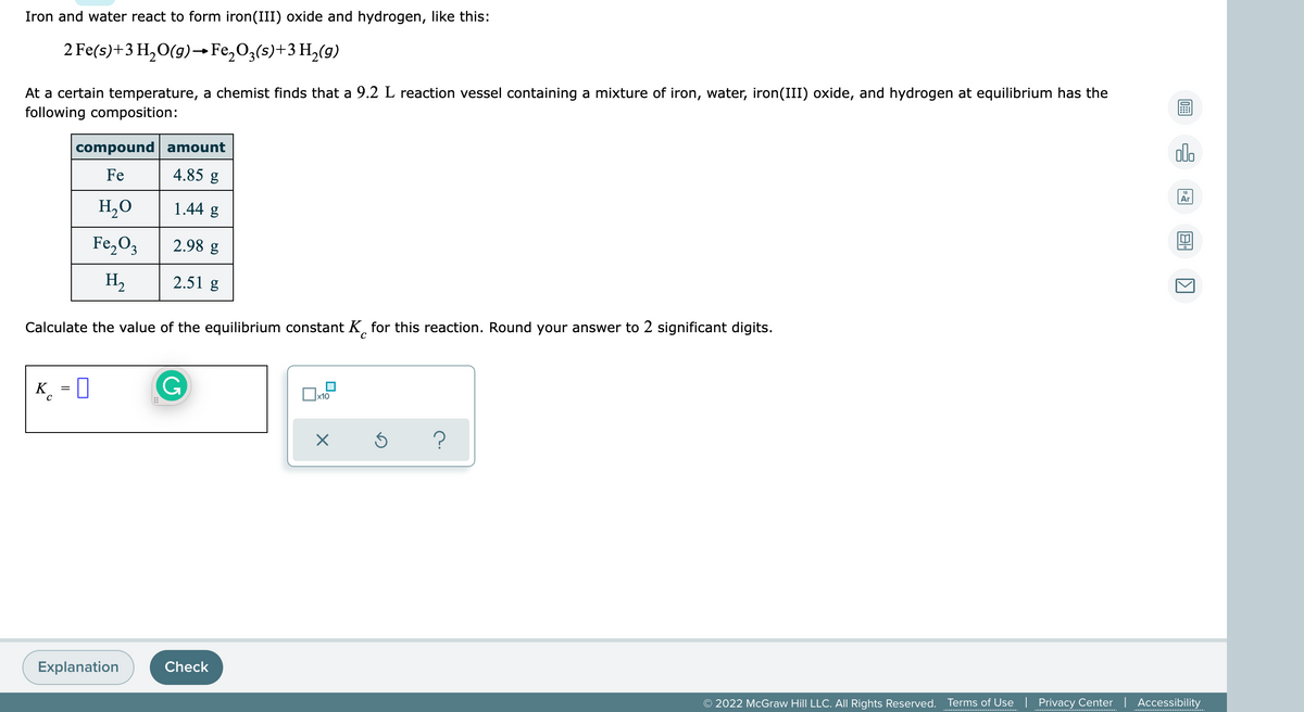 Iron and water react to form iron(III) oxide and hydrogen, like this:
2 Fe(s)+3 H,0(g)→ Fe,O3(s)+3 H,(g)
At a certain temperature, a chemist finds that a 9.2 L reaction vessel containing a mixture of iron, water, iron(III) oxide, and hydrogen at equilibrium has the
following composition:
compound amount
ol.
Fe
4.85 g
Ar
H,O
1.44 g
Fe,O3
2.98 g
H2
2.51 g
Calculate the value of the equilibrium constant K, for this reaction. Round your answer to 2 significant digits.
K_ = 0
Ox10
Explanation
Check
© 2022 McGraw Hill LLC. All Rights Reserved. Terms of Use | Privacy Center | Accessibility
