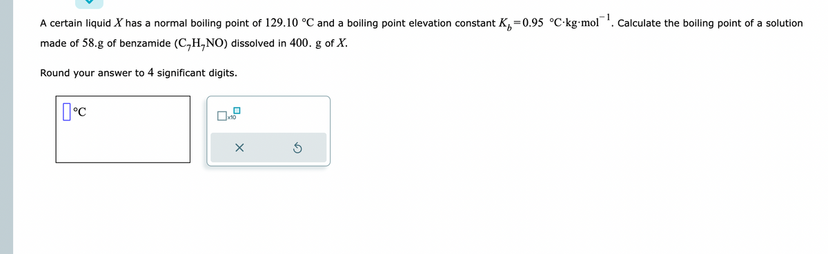 A certain liquid X has a normal boiling point of 129.10 °C and a boiling point elevation constant K₁=0.95 °C-kg-mol¯¹. Calculate the boiling point of a solution
made of 58.g of benzamide (C₂H₁NO) dissolved in 400. g of X.
Round your answer to 4 significant digits.
[°C
x10
X
Ś