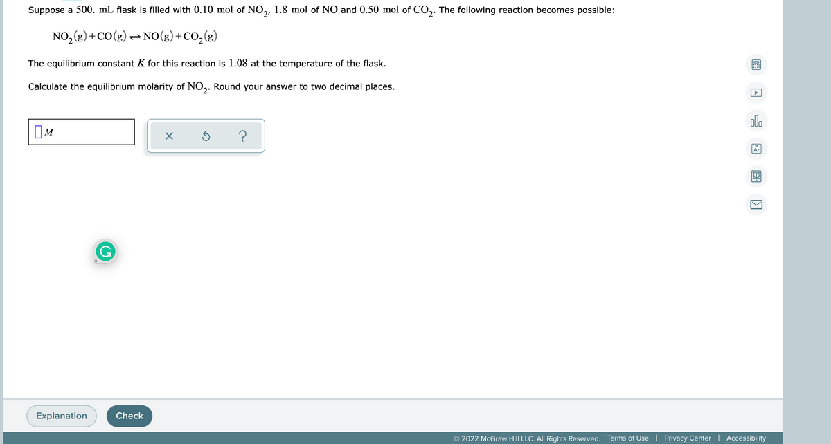 Suppose a 500. mL flask is filled with 0.10 mol of NO,, 1.8 mol of NO and 0.50 mol of CO,. The following reaction becomes possible:
2'
NO, (g) +CO(g) – NO(g) + CO, (g)
The equilibrium constant K for this reaction is 1.08 at the temperature of the flask.
Calculate the equilibrium molarity of NO,. Round your answer to two decimal places.
olo
OM
Ar
G
Explanation
Check
© 2022 McGraw Hill LLC. All Rights Reserved.
Terms of Use | Privacy Center | Accessibility
..........................................
.................................
