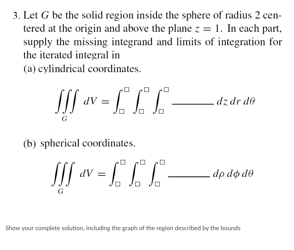 3. Let G be the solid region inside the sphere of radius 2 cen-
tered at the origin and above the plane z = 1. In each part,
supply the missing integrand and limits of integration for
the iterated integral in
(a) cylindrical coordinates.
0
!!! V = £ £ £ -
dV
dz dr de
G
(b) spherical coordinates.
SSS
dv = 6² 6² 6²
dV
.do do de
G
Show your complete solution, including the graph of the region described by the bounds