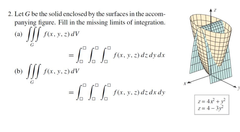 2. Let G be the solid enclosed by the surfaces in the accom-
panying figure. Fill in the missing limits of integration.
(a) SSS f(x, y, z) dV
0
= £££
f(x, y, z) dz dy dx
JIJ
0 0 0
= [[[[
f(x, y, z) dz dx dy
f(x, y, z) dv
z= 4x² + y²
z=4-3y²